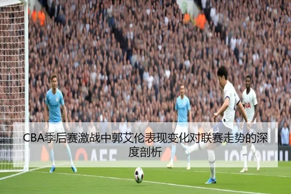 CBA季后赛激战中郭艾伦表现变化对联赛走势的深度剖析