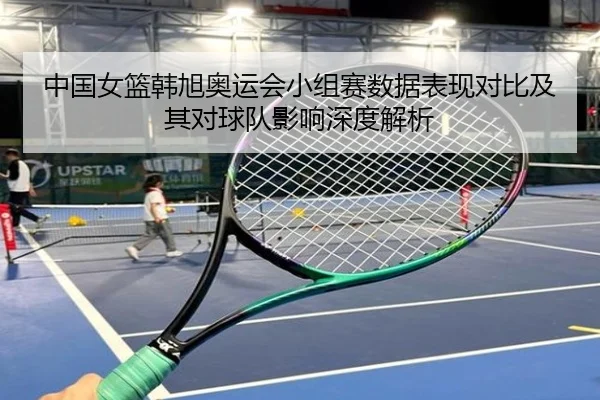 中国女篮韩旭奥运会小组赛数据表现对比及其对球队影响深度解析